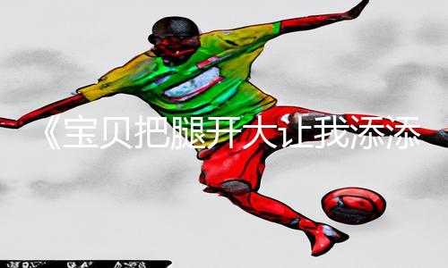 《宝贝把腿开大让我添添视频》手游教程：轻松下载app，畅玩游戏攻略！